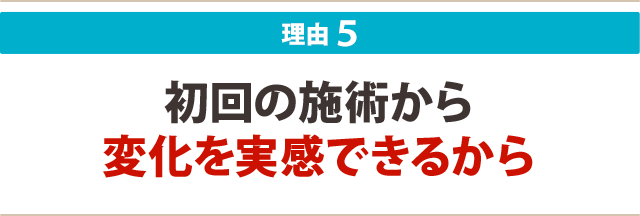 5:初回の施術から変化を実感できるから