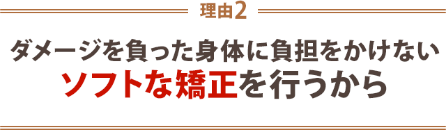 ダメージを負った身体に負担をかけないソフトな矯正を行うから